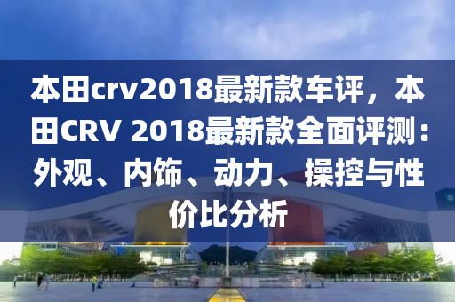 本田crv2018最新款車評，本田CRV 2018最新款全面評測：外觀、內(nèi)飾、動力、操控與性價比分析