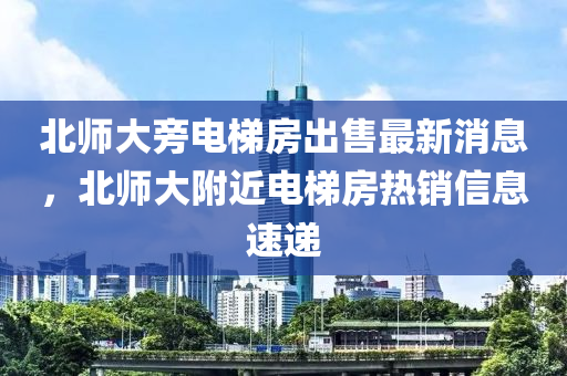 北師大旁電梯房出售最新消息，北師大附近電梯房熱銷信息速遞