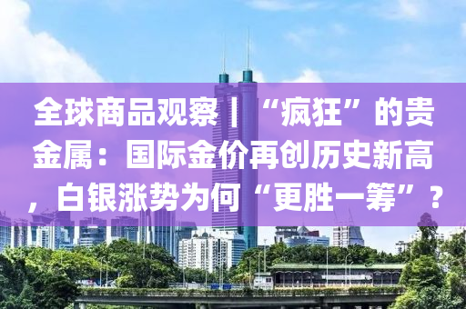 全球商品觀察｜“瘋狂”的貴金屬：國際金價(jià)再創(chuàng)歷史新高，白銀漲勢為何“更勝一籌”？
