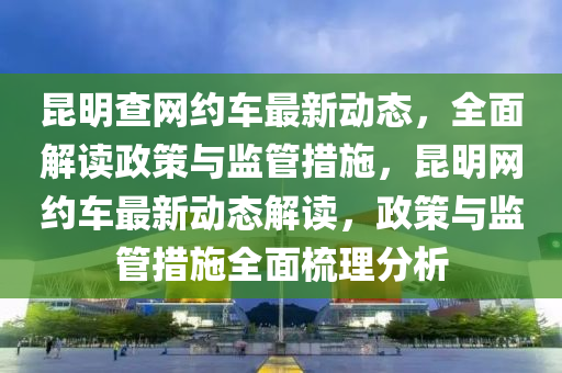 昆明查網(wǎng)約車最新動態(tài)，全面解讀政策與監(jiān)管措施，昆明網(wǎng)約車最新動態(tài)解讀，政策與監(jiān)管措施全面梳理分析