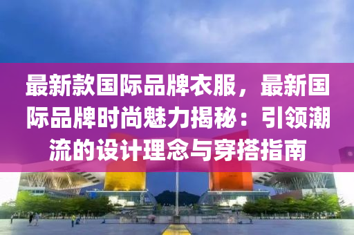 最新款國(guó)際品牌衣服，最新國(guó)際品牌時(shí)尚魅力揭秘：引領(lǐng)潮流的設(shè)計(jì)理念與穿搭指南