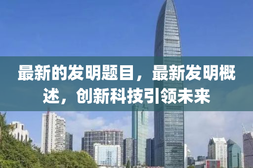 最新的發(fā)明題目，最新發(fā)明概述，創(chuàng)新科技引領(lǐng)未來(lái)
