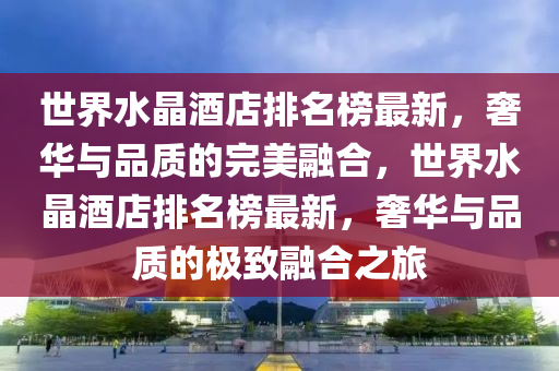世界水晶酒店排名榜最新，奢華與品質(zhì)的完美融合，世界水晶酒店排名榜最新，奢華與品質(zhì)的極致融合之旅