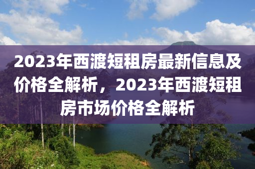 2023年西渡短租房最新信息及價(jià)格全解析，2023年西渡短租房市場(chǎng)價(jià)格全解析