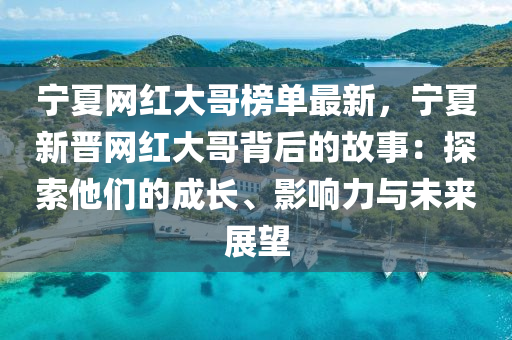 寧夏網紅大哥榜單最新，寧夏新晉網紅大哥背后的故事：探索他們的成長、影響力與未來展望