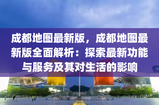 成都地圖最新版，成都地圖最新版全面解析：探索最新功能與服務(wù)及其對(duì)生活的影響