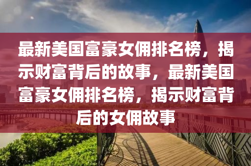 最新美國富豪女傭排名榜，揭示財(cái)富背后的故事，最新美國富豪女傭排名榜，揭示財(cái)富背后的女傭故事