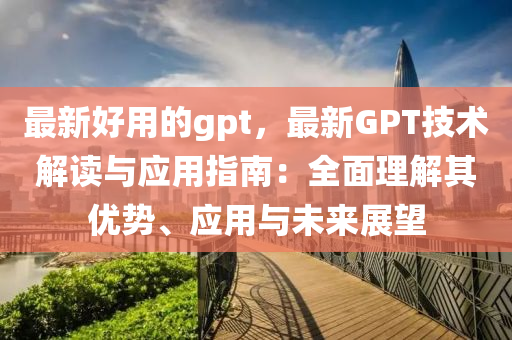 最新好用的gpt，最新GPT技術(shù)解讀與應(yīng)用指南：全面理解其優(yōu)勢(shì)、應(yīng)用與未來(lái)展望