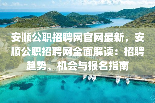 安順公職招聘網(wǎng)官網(wǎng)最新，安順公職招聘網(wǎng)全面解讀：招聘趨勢(shì)、機(jī)會(huì)與報(bào)名指南