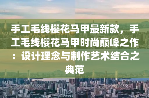 手工毛線櫻花馬甲最新款，手工毛線櫻花馬甲時尚巔峰之作：設(shè)計理念與制作藝術(shù)結(jié)合之典范