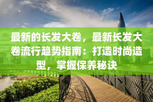 最新的長發(fā)大卷，最新長發(fā)大卷流行趨勢指南：打造時尚造型，掌握保養(yǎng)秘訣
