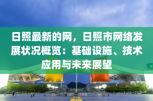 日照最新的網(wǎng)，日照市網(wǎng)絡(luò)發(fā)展?fàn)顩r概覽：基礎(chǔ)設(shè)施、技術(shù)應(yīng)用與未來展望