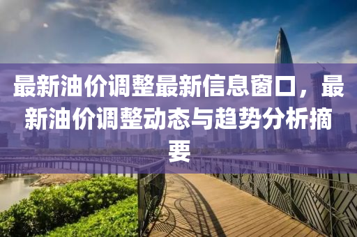 最新油價(jià)調(diào)整最新信息窗口，最新油價(jià)調(diào)整動(dòng)態(tài)與趨勢分析摘要