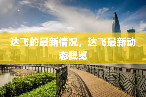達(dá)飛的最新情況，達(dá)飛最新動(dòng)態(tài)概覽