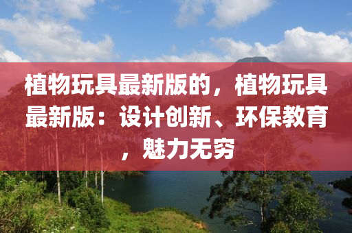 植物玩具最新版的，植物玩具最新版：設計創(chuàng)新、環(huán)保教育，魅力無窮