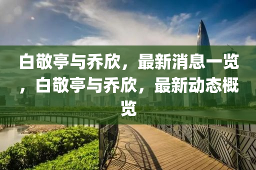白敬亭與喬欣，最新消息一覽，白敬亭與喬欣，最新動態(tài)概覽