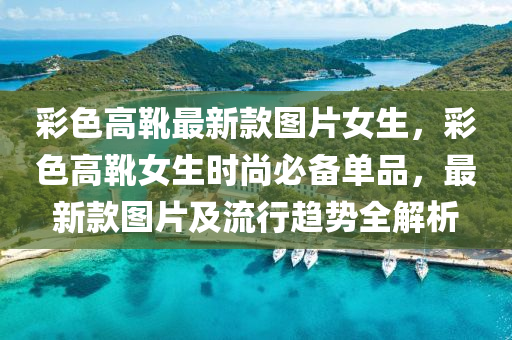 彩色高靴最新款圖片女生，彩色高靴女生時(shí)尚必備單品，最新款圖片及流行趨勢(shì)全解析