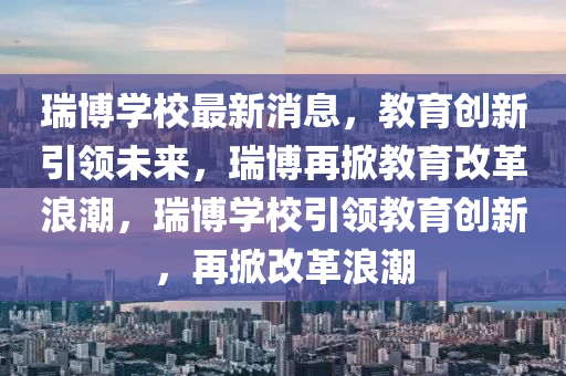 瑞博學(xué)校最新消息，教育創(chuàng)新引領(lǐng)未來(lái)，瑞博再掀教育改革浪潮，瑞博學(xué)校引領(lǐng)教育創(chuàng)新，再掀改革浪潮