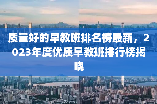 質(zhì)量好的早教班排名榜最新，2023年度優(yōu)質(zhì)早教班排行榜揭曉
