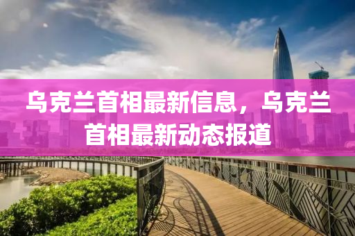 烏克蘭首相最新信息，烏克蘭首相最新動(dòng)態(tài)報(bào)道