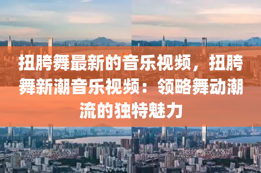 扭胯舞最新的音樂視頻，扭胯舞新潮音樂視頻：領(lǐng)略舞動潮流的獨(dú)特魅力