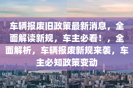 車輛報(bào)廢舊政策最新消息，全面解讀新規(guī)，車主必看！，全面解析，車輛報(bào)廢新規(guī)來襲，車主必知政策變動(dòng)