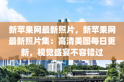 新蘋果網(wǎng)最新照片，新蘋果網(wǎng)最新照片集：高清美圖每日更新，視覺盛宴不容錯過