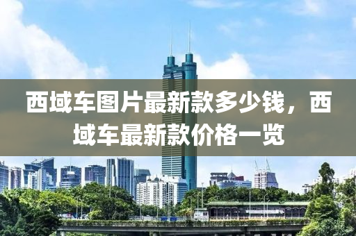 西域車圖片最新款多少錢，西域車最新款價格一覽