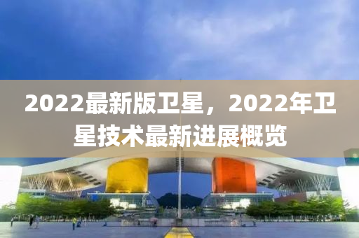2022最新版衛(wèi)星，2022年衛(wèi)星技術最新進展概覽