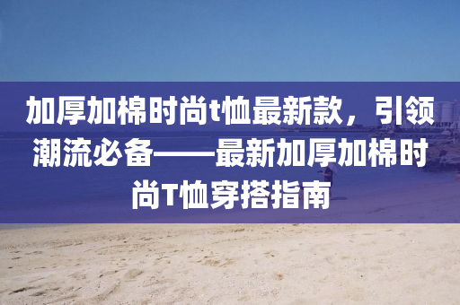 加厚加棉時尚t恤最新款，引領(lǐng)潮流必備——最新加厚加棉時尚T恤穿搭指南