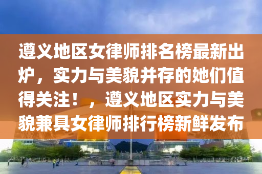 遵義地區(qū)女律師排名榜最新出爐，實(shí)力與美貌并存的她們值得關(guān)注！，遵義地區(qū)實(shí)力與美貌兼具女律師排行榜新鮮發(fā)布