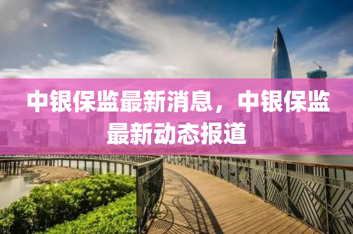中銀保監(jiān)最新消息，中銀保監(jiān)最新動(dòng)態(tài)報(bào)道