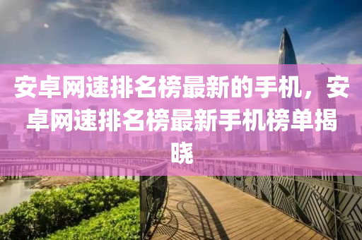 安卓網(wǎng)速排名榜最新的手機(jī)，安卓網(wǎng)速排名榜最新手機(jī)榜單揭曉