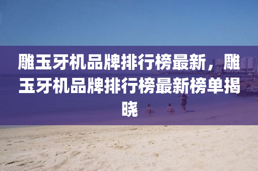 雕玉牙機品牌排行榜最新，雕玉牙機品牌排行榜最新榜單揭曉