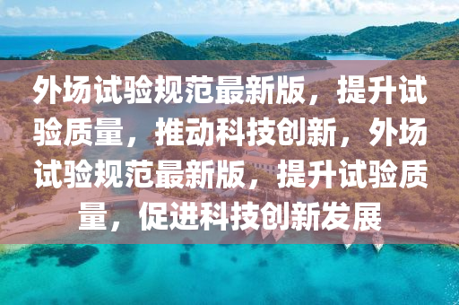 外場試驗規(guī)范最新版，提升試驗質(zhì)量，推動科技創(chuàng)新，外場試驗規(guī)范最新版，提升試驗質(zhì)量，促進科技創(chuàng)新發(fā)展