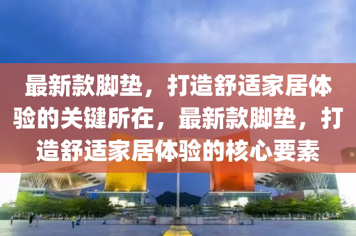 最新款腳墊，打造舒適家居體驗(yàn)的關(guān)鍵所在，最新款腳墊，打造舒適家居體驗(yàn)的核心要素