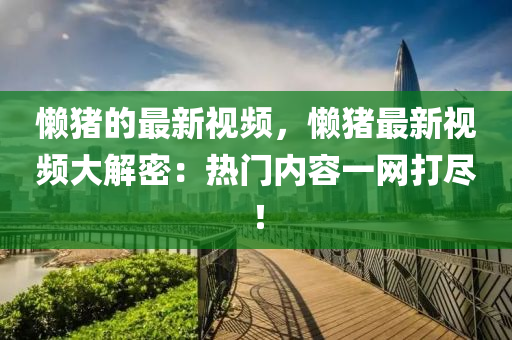 懶豬的最新視頻，懶豬最新視頻大解密：熱門(mén)內(nèi)容一網(wǎng)打盡！