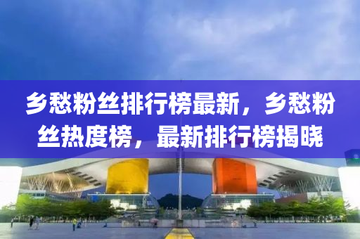 鄉(xiāng)愁粉絲排行榜最新，鄉(xiāng)愁粉絲熱度榜，最新排行榜揭曉