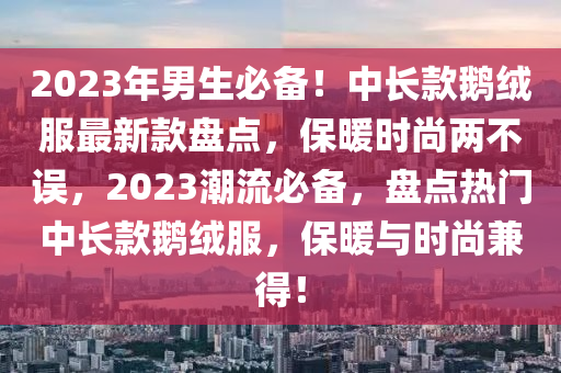 2023年男生必備！中長款鵝絨服最新款盤點，保暖時尚兩不誤，2023潮流必備，盤點熱門中長款鵝絨服，保暖與時尚兼得！