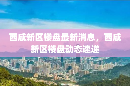 西咸新區(qū)樓盤最新消息，西咸新區(qū)樓盤動態(tài)速遞