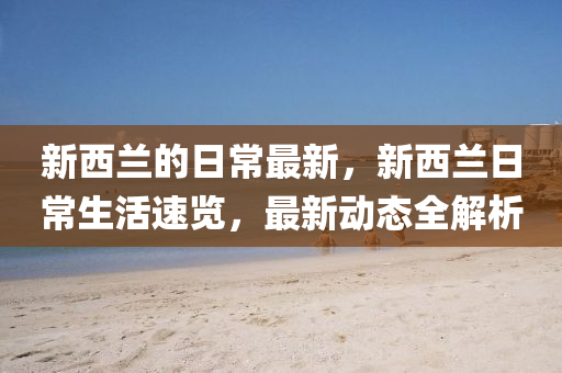 新西蘭的日常最新，新西蘭日常生活速覽，最新動態(tài)全解析