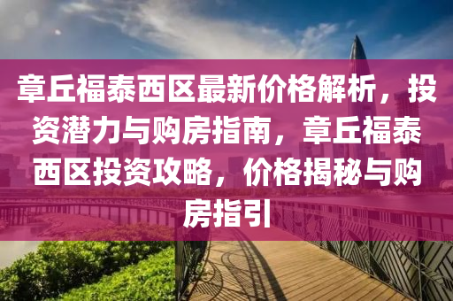 章丘福泰西區(qū)最新價格解析，投資潛力與購房指南，章丘福泰西區(qū)投資攻略，價格揭秘與購房指引
