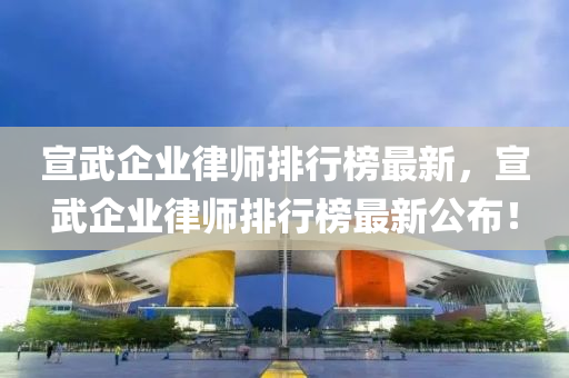 宣武企業(yè)律師排行榜最新，宣武企業(yè)律師排行榜最新公布！