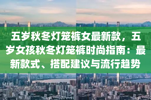 五歲秋冬燈籠褲女最新款，五歲女孩秋冬燈籠褲時尚指南：最新款式、搭配建議與流行趨勢