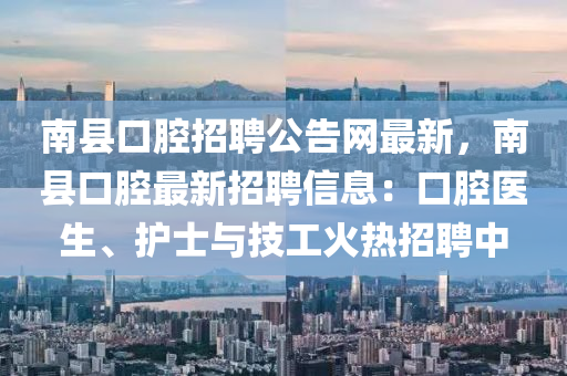 南縣口腔招聘公告網(wǎng)最新，南縣口腔最新招聘信息：口腔醫(yī)生、護(hù)士與技工火熱招聘中