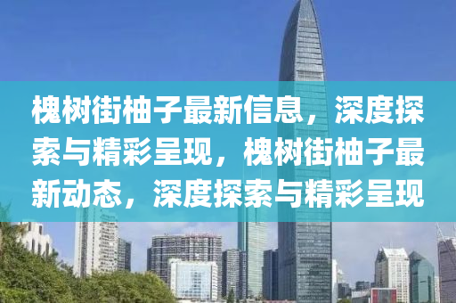 槐樹街柚子最新信息，深度探索與精彩呈現(xiàn)，槐樹街柚子最新動(dòng)態(tài)，深度探索與精彩呈現(xiàn)