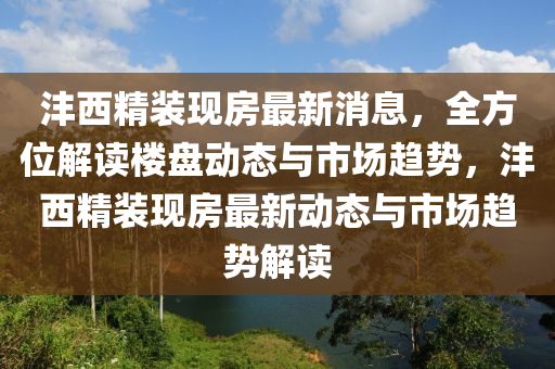 灃西精裝現(xiàn)房最新消息，全方位解讀樓盤動態(tài)與市場趨勢，灃西精裝現(xiàn)房最新動態(tài)與市場趨勢解讀
