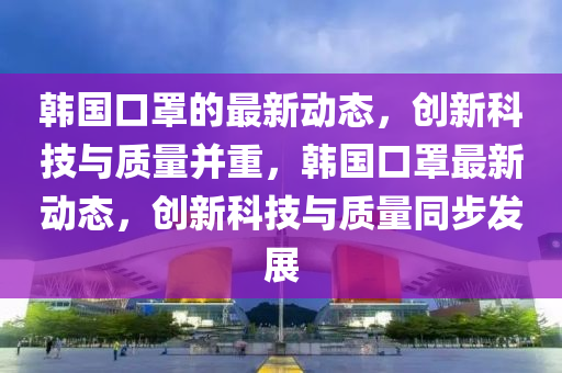 韓國口罩的最新動態(tài)，創(chuàng)新科技與質(zhì)量并重，韓國口罩最新動態(tài)，創(chuàng)新科技與質(zhì)量同步發(fā)展