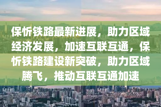 保忻鐵路最新進展，助力區(qū)域經(jīng)濟發(fā)展，加速互聯(lián)互通，保忻鐵路建設(shè)新突破，助力區(qū)域騰飛，推動互聯(lián)互通加速