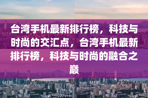 臺灣手機最新排行榜，科技與時尚的交匯點，臺灣手機最新排行榜，科技與時尚的融合之巔